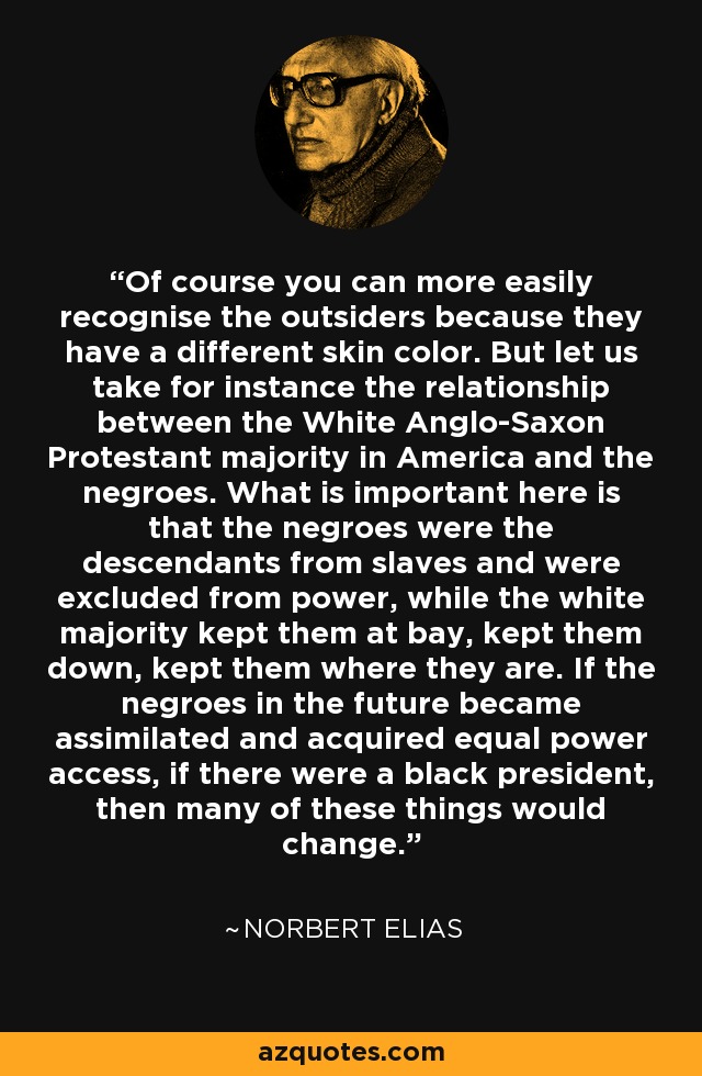 Of course you can more easily recognise the outsiders because they have a different skin color. But let us take for instance the relationship between the White Anglo-Saxon Protestant majority in America and the negroes. What is important here is that the negroes were the descendants from slaves and were excluded from power, while the white majority kept them at bay, kept them down, kept them where they are. If the negroes in the future became assimilated and acquired equal power access, if there were a black president, then many of these things would change. - Norbert Elias