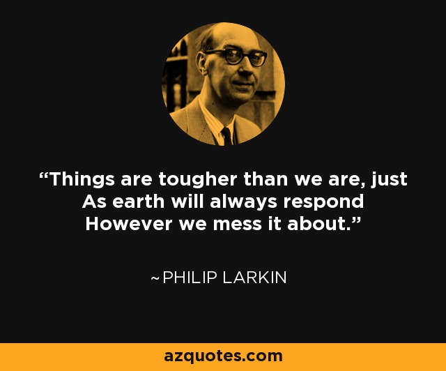 Things are tougher than we are, just As earth will always respond However we mess it about. - Philip Larkin