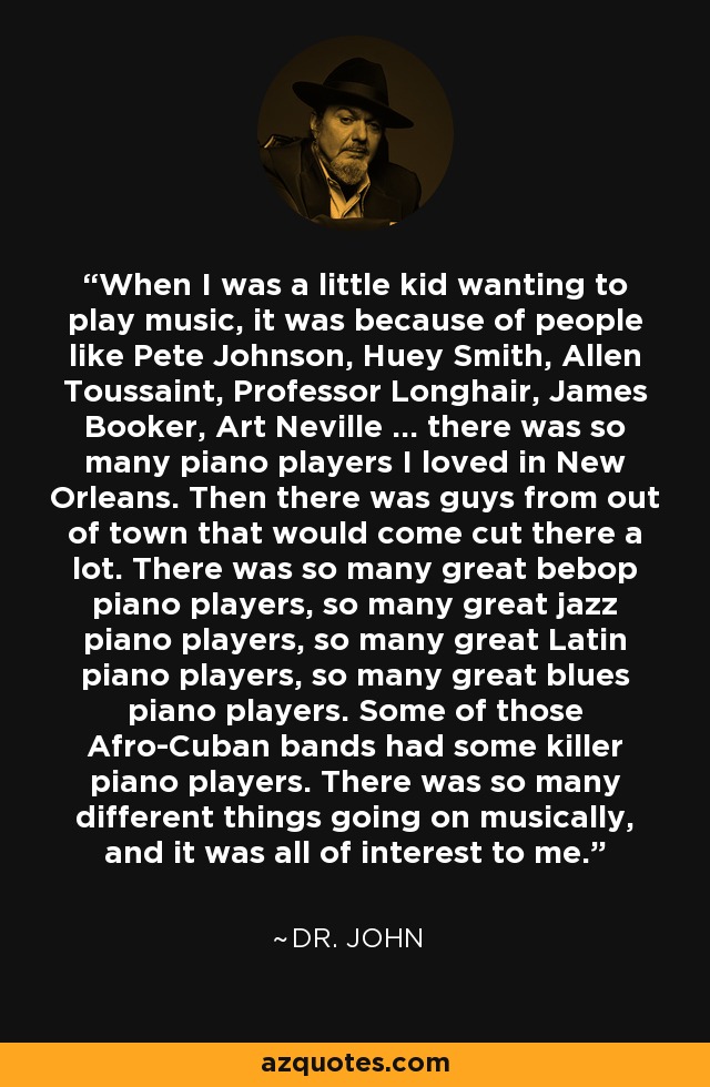 When I was a little kid wanting to play music, it was because of people like Pete Johnson, Huey Smith, Allen Toussaint, Professor Longhair, James Booker, Art Neville ... there was so many piano players I loved in New Orleans. Then there was guys from out of town that would come cut there a lot. There was so many great bebop piano players, so many great jazz piano players, so many great Latin piano players, so many great blues piano players. Some of those Afro-Cuban bands had some killer piano players. There was so many different things going on musically, and it was all of interest to me. - Dr. John