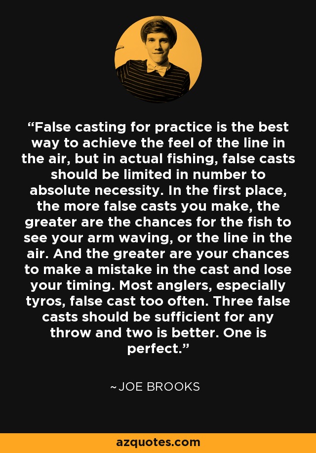 False casting for practice is the best way to achieve the feel of the line in the air, but in actual fishing, false casts should be limited in number to absolute necessity. In the first place, the more false casts you make, the greater are the chances for the fish to see your arm waving, or the line in the air. And the greater are your chances to make a mistake in the cast and lose your timing. Most anglers, especially tyros, false cast too often. Three false casts should be sufficient for any throw and two is better. One is perfect. - Joe Brooks