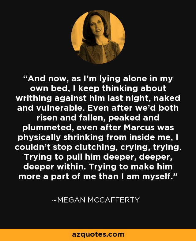 And now, as I'm lying alone in my own bed, I keep thinking about writhing against him last night, naked and vulnerable. Even after we'd both risen and fallen, peaked and plummeted, even after Marcus was physically shrinking from inside me, I couldn't stop clutching, crying, trying. Trying to pull him deeper, deeper, deeper within. Trying to make him more a part of me than I am myself. - Megan McCafferty