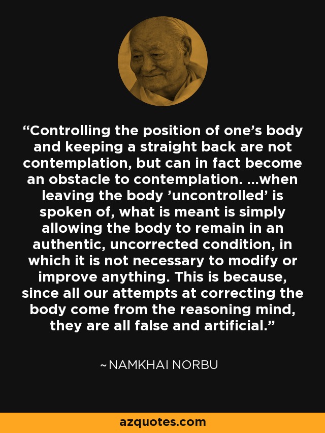 Controlling the position of one's body and keeping a straight back are not contemplation, but can in fact become an obstacle to contemplation. ...when leaving the body 'uncontrolled' is spoken of, what is meant is simply allowing the body to remain in an authentic, uncorrected condition, in which it is not necessary to modify or improve anything. This is because, since all our attempts at correcting the body come from the reasoning mind, they are all false and artificial. - Namkhai Norbu