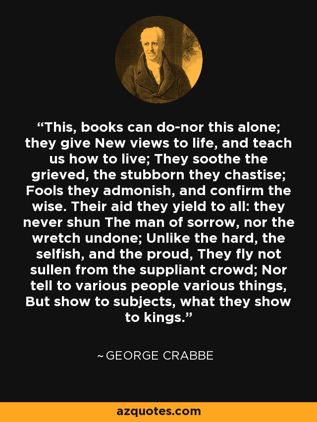 This, books can do-nor this alone; they give New views to life, and teach us how to live; They soothe the grieved, the stubborn they chastise; Fools they admonish, and confirm the wise. Their aid they yield to all: they never shun The man of sorrow, nor the wretch undone; Unlike the hard, the selfish, and the proud, They fly not sullen from the suppliant crowd; Nor tell to various people various things, But show to subjects, what they show to kings. - George Crabbe