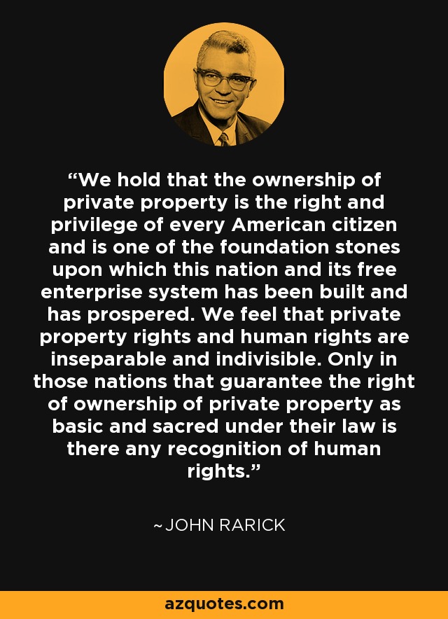 We hold that the ownership of private property is the right and privilege of every American citizen and is one of the foundation stones upon which this nation and its free enterprise system has been built and has prospered. We feel that private property rights and human rights are inseparable and indivisible. Only in those nations that guarantee the right of ownership of private property as basic and sacred under their law is there any recognition of human rights. - John Rarick
