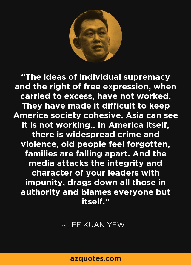 The ideas of individual supremacy and the right of free expression, when carried to excess, have not worked. They have made it difficult to keep America society cohesive. Asia can see it is not working.. In America itself, there is widespread crime and violence, old people feel forgotten, families are falling apart. And the media attacks the integrity and character of your leaders with impunity, drags down all those in authority and blames everyone but itself. - Lee Kuan Yew