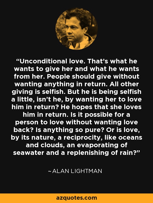Unconditional love. That’s what he wants to give her and what he wants from her. People should give without wanting anything in return. All other giving is selfish. But he is being selfish a little, isn’t he, by wanting her to love him in return? He hopes that she loves him in return. Is it possible for a person to love without wanting love back? Is anything so pure? Or is love, by its nature, a reciprocity, like oceans and clouds, an evaporating of seawater and a replenishing of rain? - Alan Lightman