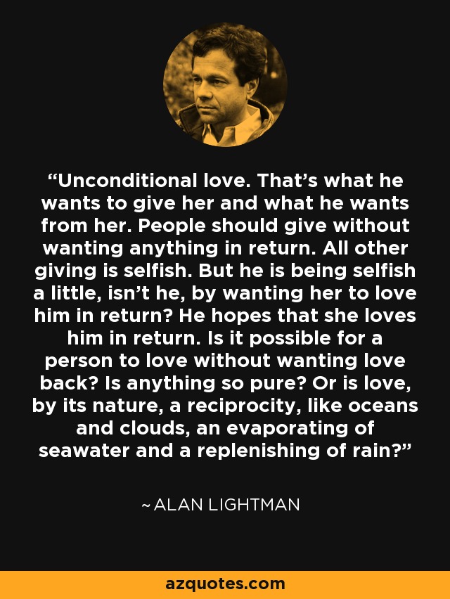 Unconditional love. That’s what he wants to give her and what he wants from her. People should give without wanting anything in return. All other giving is selfish. But he is being selfish a little, isn’t he, by wanting her to love him in return? He hopes that she loves him in return. Is it possible for a person to love without wanting love back? Is anything so pure? Or is love, by its nature, a reciprocity, like oceans and clouds, an evaporating of seawater and a replenishing of rain? - Alan Lightman