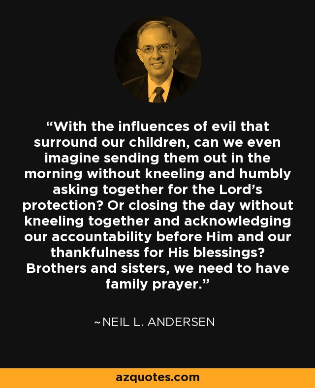With the influences of evil that surround our children, can we even imagine sending them out in the morning without kneeling and humbly asking together for the Lord's protection? Or closing the day without kneeling together and acknowledging our accountability before Him and our thankfulness for His blessings? Brothers and sisters, we need to have family prayer. - Neil L. Andersen