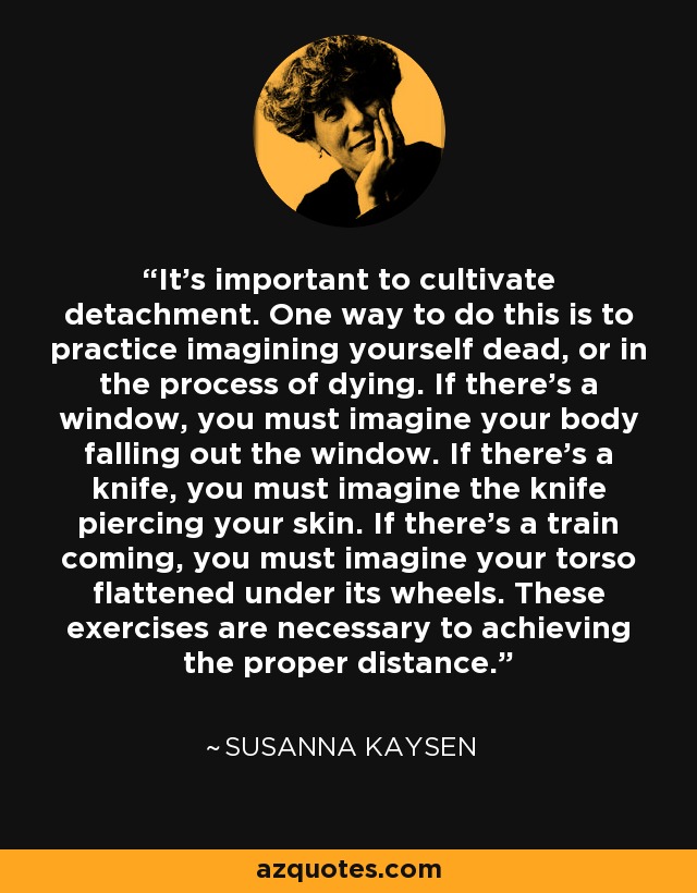 It's important to cultivate detachment. One way to do this is to practice imagining yourself dead, or in the process of dying. If there's a window, you must imagine your body falling out the window. If there's a knife, you must imagine the knife piercing your skin. If there's a train coming, you must imagine your torso flattened under its wheels. These exercises are necessary to achieving the proper distance. - Susanna Kaysen