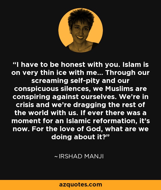 I have to be honest with you. Islam is on very thin ice with me... Through our screaming self-pity and our conspicuous silences, we Muslims are conspiring against ourselves. We're in crisis and we're dragging the rest of the world with us. If ever there was a moment for an Islamic reformation, it's now. For the love of God, what are we doing about it? - Irshad Manji