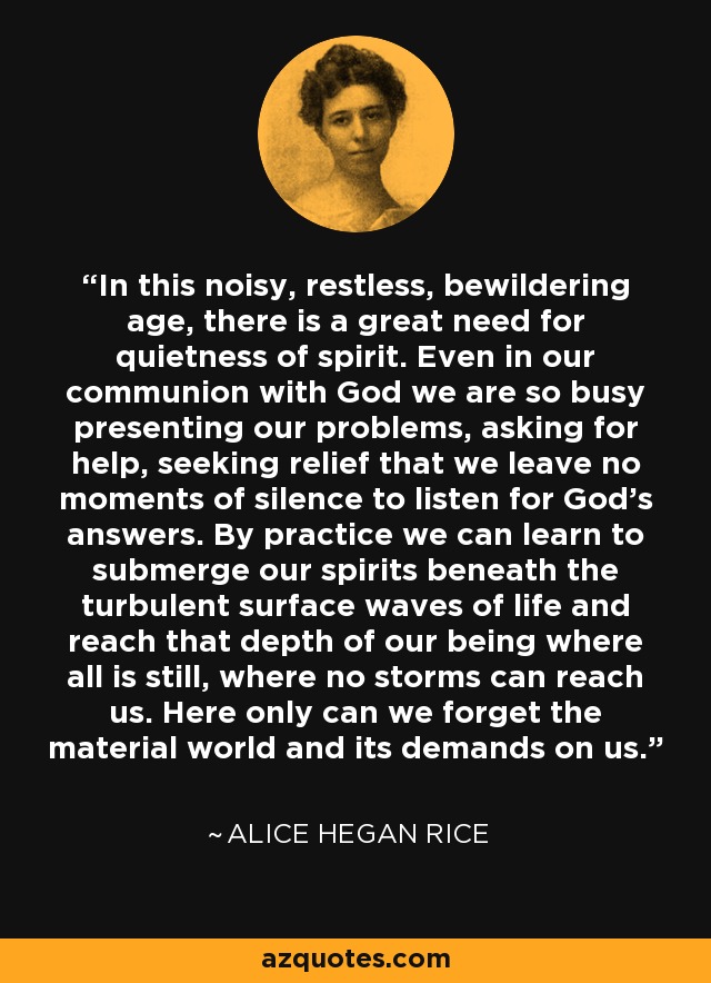 In this noisy, restless, bewildering age, there is a great need for quietness of spirit. Even in our communion with God we are so busy presenting our problems, asking for help, seeking relief that we leave no moments of silence to listen for God's answers. By practice we can learn to submerge our spirits beneath the turbulent surface waves of life and reach that depth of our being where all is still, where no storms can reach us. Here only can we forget the material world and its demands on us. - Alice Hegan Rice