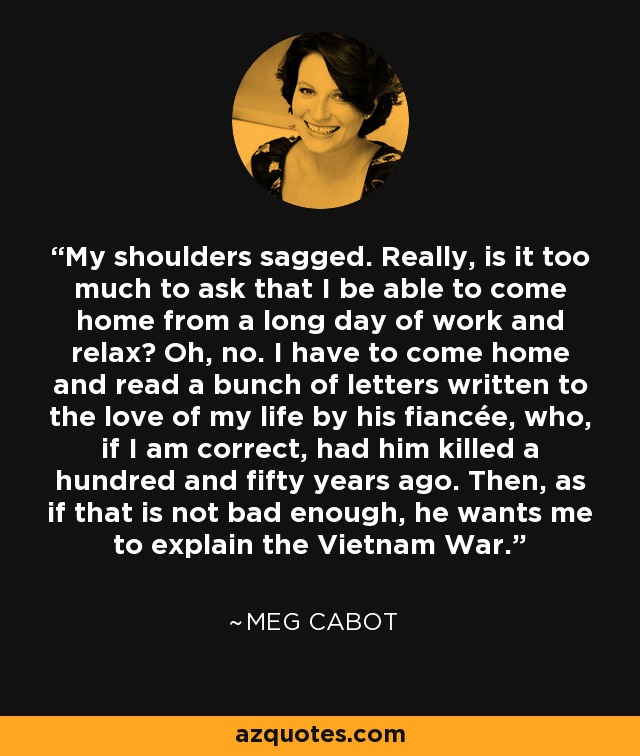 My shoulders sagged. Really, is it too much to ask that I be able to come home from a long day of work and relax? Oh, no. I have to come home and read a bunch of letters written to the love of my life by his fiancée, who, if I am correct, had him killed a hundred and fifty years ago. Then, as if that is not bad enough, he wants me to explain the Vietnam War. - Meg Cabot