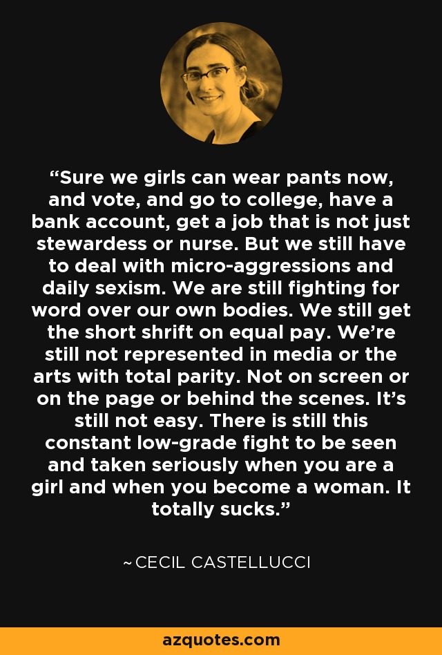 Sure we girls can wear pants now, and vote, and go to college, have a bank account, get a job that is not just stewardess or nurse. But we still have to deal with micro-aggressions and daily sexism. We are still fighting for word over our own bodies. We still get the short shrift on equal pay. We're still not represented in media or the arts with total parity. Not on screen or on the page or behind the scenes. It's still not easy. There is still this constant low-grade fight to be seen and taken seriously when you are a girl and when you become a woman. It totally sucks. - Cecil Castellucci