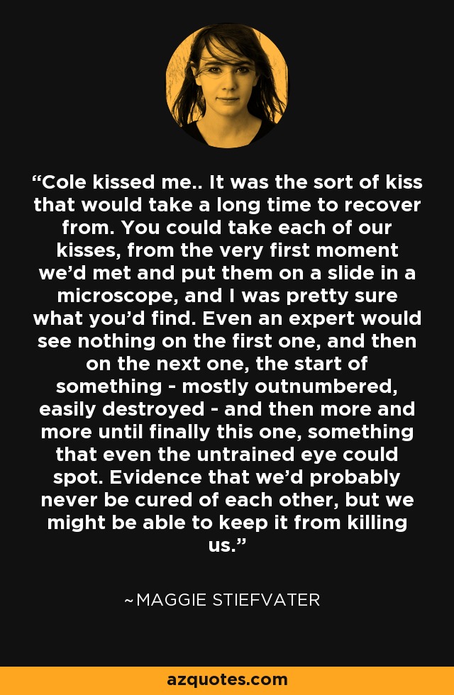 Cole kissed me.. It was the sort of kiss that would take a long time to recover from. You could take each of our kisses, from the very first moment we'd met and put them on a slide in a microscope, and I was pretty sure what you'd find. Even an expert would see nothing on the first one, and then on the next one, the start of something - mostly outnumbered, easily destroyed - and then more and more until finally this one, something that even the untrained eye could spot. Evidence that we'd probably never be cured of each other, but we might be able to keep it from killing us. - Maggie Stiefvater