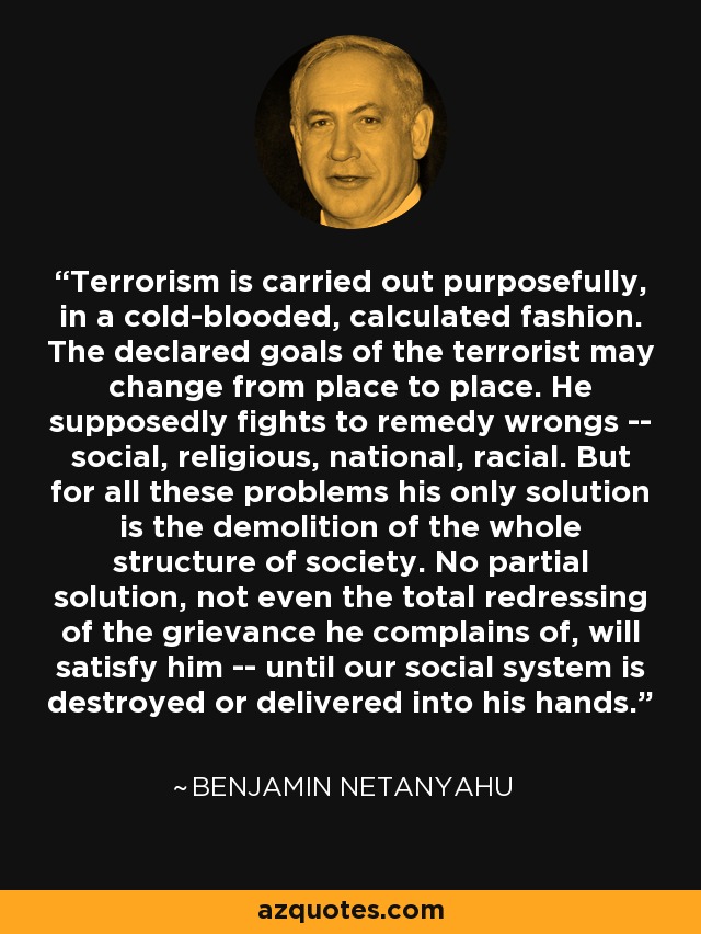 Terrorism is carried out purposefully, in a cold-blooded, calculated fashion. The declared goals of the terrorist may change from place to place. He supposedly fights to remedy wrongs -- social, religious, national, racial. But for all these problems his only solution is the demolition of the whole structure of society. No partial solution, not even the total redressing of the grievance he complains of, will satisfy him -- until our social system is destroyed or delivered into his hands. - Benjamin Netanyahu