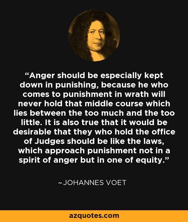 Anger should be especially kept down in punishing, because he who comes to punishment in wrath will never hold that middle course which lies between the too much and the too little. It is also true that it would be desirable that they who hold the office of Judges should be like the laws, which approach punishment not in a spirit of anger but in one of equity. - Johannes Voet