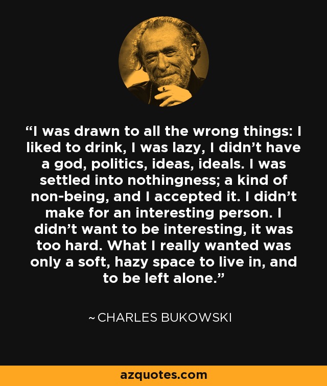 I was drawn to all the wrong things: I liked to drink, I was lazy, I didn't have a god, politics, ideas, ideals. I was settled into nothingness; a kind of non-being, and I accepted it. I didn't make for an interesting person. I didn't want to be interesting, it was too hard. What I really wanted was only a soft, hazy space to live in, and to be left alone. - Charles Bukowski