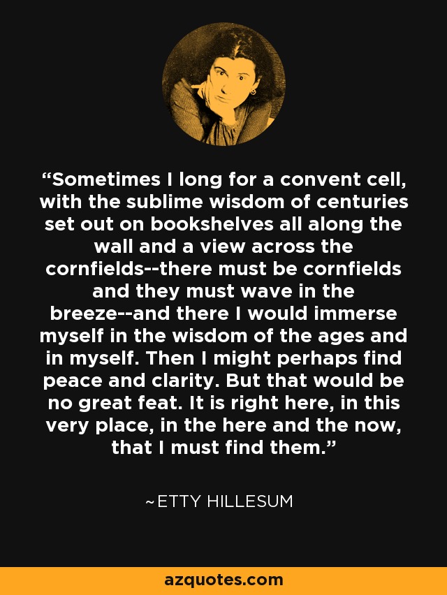 Sometimes I long for a convent cell, with the sublime wisdom of centuries set out on bookshelves all along the wall and a view across the cornfields--there must be cornfields and they must wave in the breeze--and there I would immerse myself in the wisdom of the ages and in myself. Then I might perhaps find peace and clarity. But that would be no great feat. It is right here, in this very place, in the here and the now, that I must find them. - Etty Hillesum