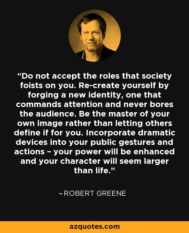Do not accept the roles that society foists on you. Re-create yourself by forging a new identity, one that commands attention and never bores the audience. Be the master of your own image rather than letting others define if for you. Incorporate dramatic devices into your public gestures and actions – your power will be enhanced and your character will seem larger than life. - Robert Greene