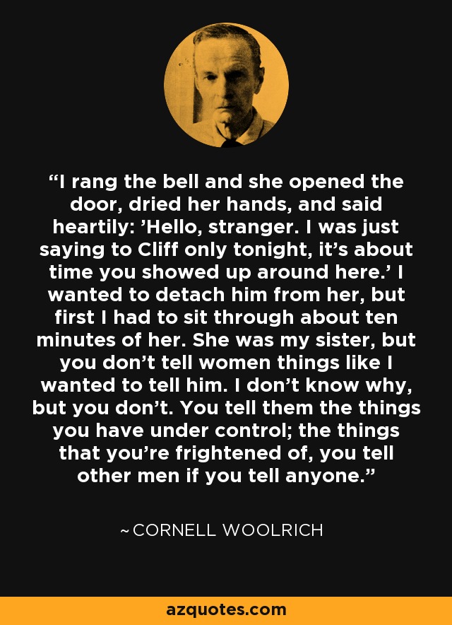 I rang the bell and she opened the door, dried her hands, and said heartily: 'Hello, stranger. I was just saying to Cliff only tonight, it's about time you showed up around here.' I wanted to detach him from her, but first I had to sit through about ten minutes of her. She was my sister, but you don't tell women things like I wanted to tell him. I don't know why, but you don't. You tell them the things you have under control; the things that you're frightened of, you tell other men if you tell anyone. - Cornell Woolrich