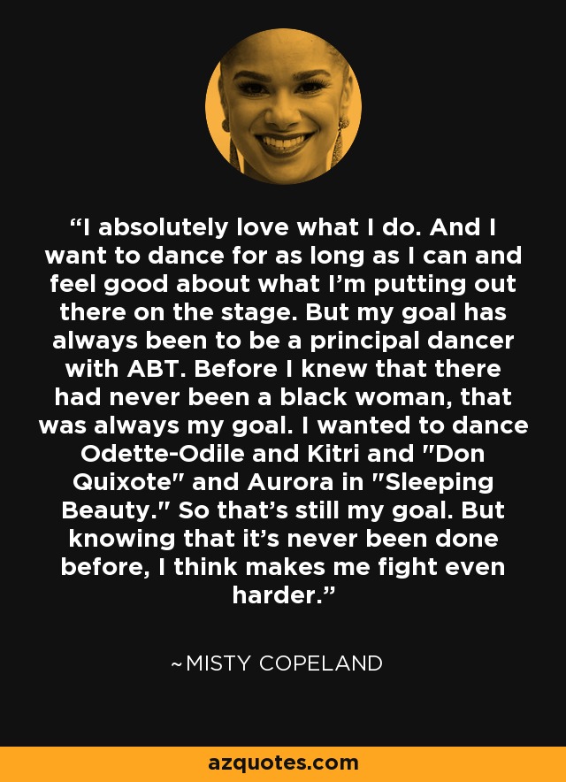 I absolutely love what I do. And I want to dance for as long as I can and feel good about what I'm putting out there on the stage. But my goal has always been to be a principal dancer with ABT. Before I knew that there had never been a black woman, that was always my goal. I wanted to dance Odette-Odile and Kitri and 