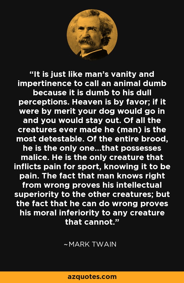It is just like man's vanity and impertinence to call an animal dumb because it is dumb to his dull perceptions. Heaven is by favor; if it were by merit your dog would go in and you would stay out. Of all the creatures ever made he (man) is the most detestable. Of the entire brood, he is the only one...that possesses malice. He is the only creature that inflicts pain for sport, knowing it to be pain. The fact that man knows right from wrong proves his intellectual superiority to the other creatures; but the fact that he can do wrong proves his moral inferiority to any creature that cannot. - Mark Twain