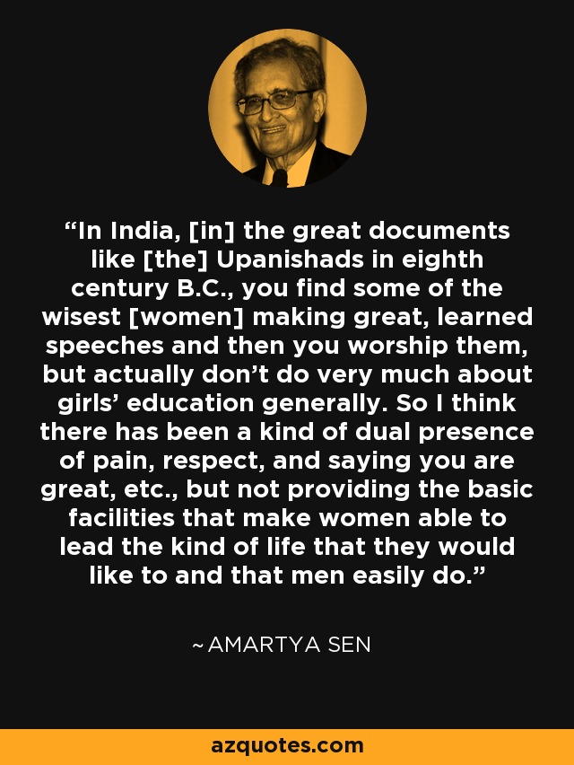 In India, [in] the great documents like [the] Upanishads in eighth century B.C., you find some of the wisest [women] making great, learned speeches and then you worship them, but actually don't do very much about girls' education generally. So I think there has been a kind of dual presence of pain, respect, and saying you are great, etc., but not providing the basic facilities that make women able to lead the kind of life that they would like to and that men easily do. - Amartya Sen