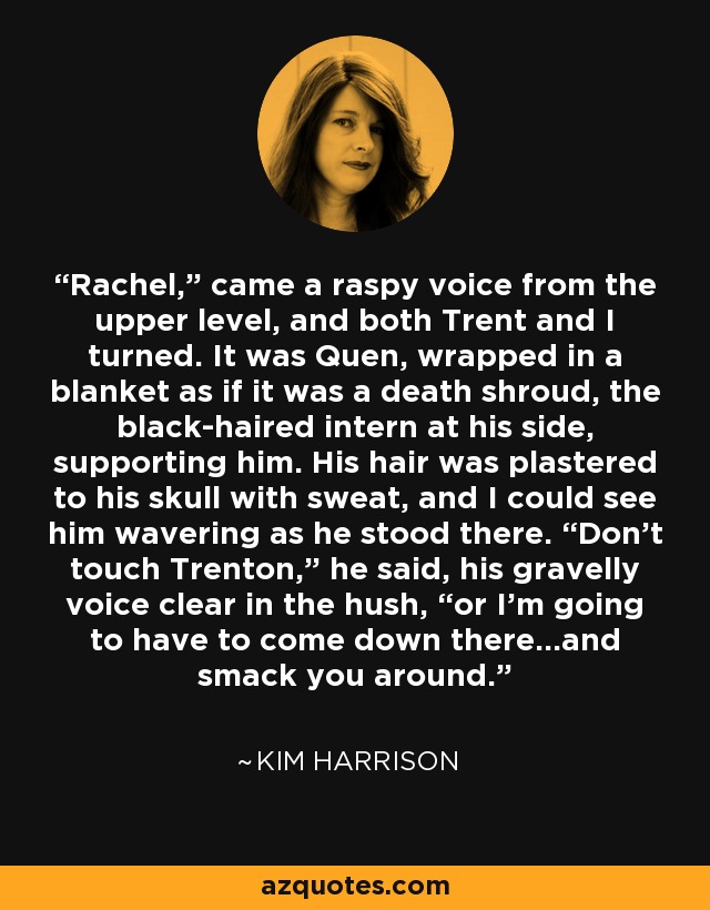 Rachel,” came a raspy voice from the upper level, and both Trent and I turned. It was Quen, wrapped in a blanket as if it was a death shroud, the black-haired intern at his side, supporting him. His hair was plastered to his skull with sweat, and I could see him wavering as he stood there. “Don’t touch Trenton,” he said, his gravelly voice clear in the hush, “or I’m going to have to come down there…and smack you around. - Kim Harrison