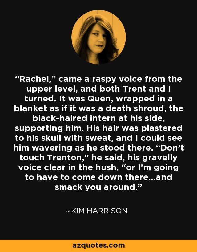 Rachel,” came a raspy voice from the upper level, and both Trent and I turned. It was Quen, wrapped in a blanket as if it was a death shroud, the black-haired intern at his side, supporting him. His hair was plastered to his skull with sweat, and I could see him wavering as he stood there. “Don’t touch Trenton,” he said, his gravelly voice clear in the hush, “or I’m going to have to come down there…and smack you around. - Kim Harrison