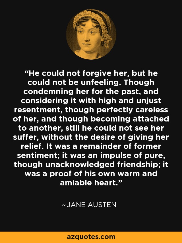 He could not forgive her, but he could not be unfeeling. Though condemning her for the past, and considering it with high and unjust resentment, though perfectly careless of her, and though becoming attached to another, still he could not see her suffer, without the desire of giving her relief. It was a remainder of former sentiment; it was an impulse of pure, though unacknowledged friendship; it was a proof of his own warm and amiable heart. - Jane Austen