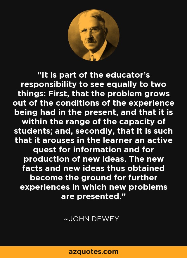 It is part of the educator's responsibility to see equally to two things: First, that the problem grows out of the conditions of the experience being had in the present, and that it is within the range of the capacity of students; and, secondly, that it is such that it arouses in the learner an active quest for information and for production of new ideas. The new facts and new ideas thus obtained become the ground for further experiences in which new problems are presented. - John Dewey