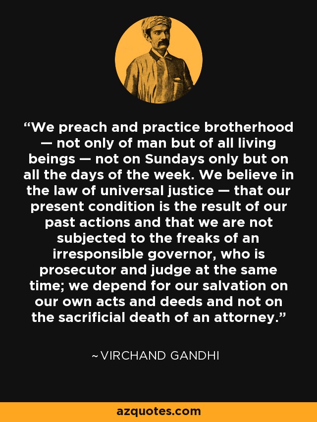 We preach and practice brotherhood — not only of man but of all living beings — not on Sundays only but on all the days of the week. We believe in the law of universal justice — that our present condition is the result of our past actions and that we are not subjected to the freaks of an irresponsible governor, who is prosecutor and judge at the same time; we depend for our salvation on our own acts and deeds and not on the sacrificial death of an attorney. - Virchand Gandhi