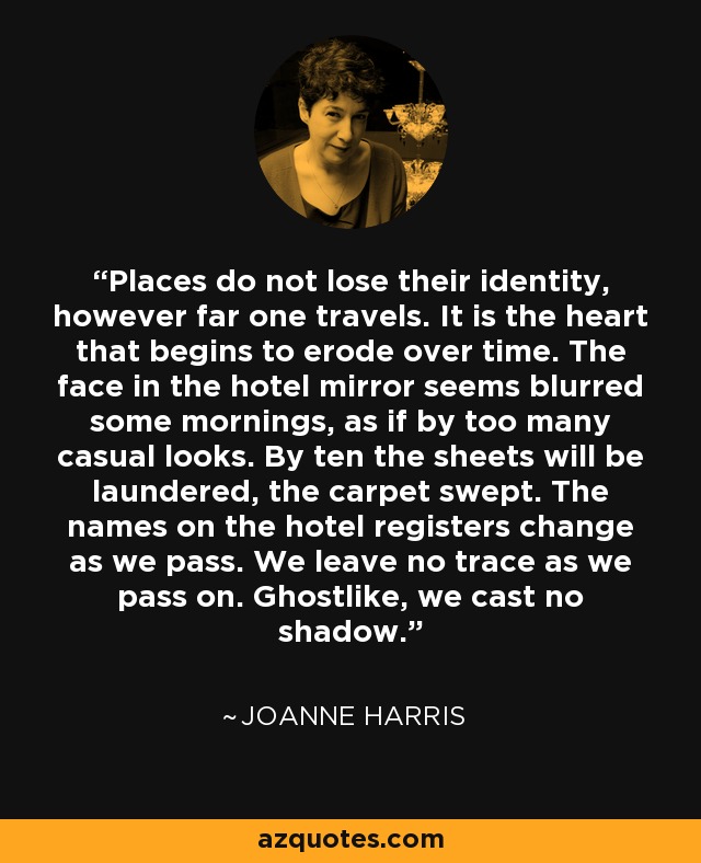 Places do not lose their identity, however far one travels. It is the heart that begins to erode over time. The face in the hotel mirror seems blurred some mornings, as if by too many casual looks. By ten the sheets will be laundered, the carpet swept. The names on the hotel registers change as we pass. We leave no trace as we pass on. Ghostlike, we cast no shadow. - Joanne Harris