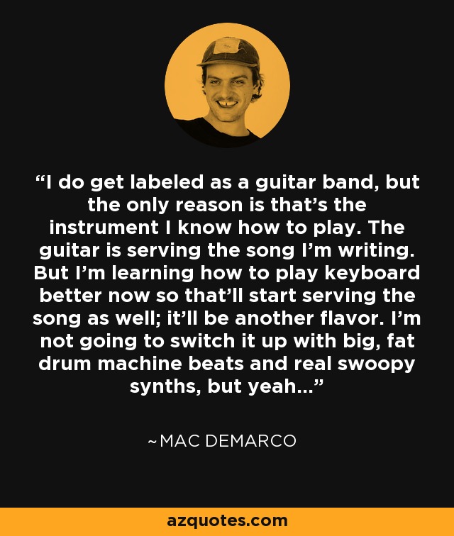 I do get labeled as a guitar band, but the only reason is that's the instrument I know how to play. The guitar is serving the song I'm writing. But I'm learning how to play keyboard better now so that'll start serving the song as well; it'll be another flavor. I'm not going to switch it up with big, fat drum machine beats and real swoopy synths, but yeah... - Mac DeMarco