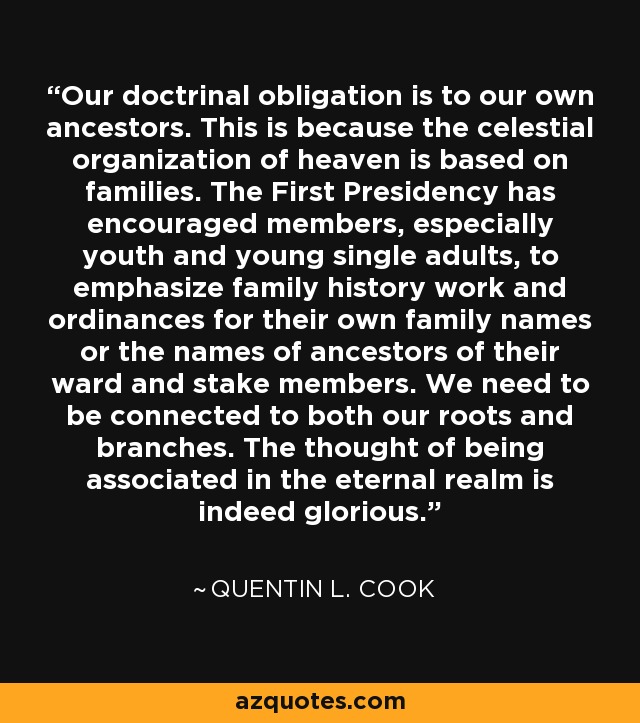 Our doctrinal obligation is to our own ancestors. This is because the celestial organization of heaven is based on families. The First Presidency has encouraged members, especially youth and young single adults, to emphasize family history work and ordinances for their own family names or the names of ancestors of their ward and stake members. We need to be connected to both our roots and branches. The thought of being associated in the eternal realm is indeed glorious. - Quentin L. Cook