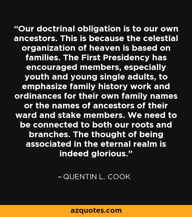 Our doctrinal obligation is to our own ancestors. This is because the celestial organization of heaven is based on families. The First Presidency has encouraged members, especially youth and young single adults, to emphasize family history work and ordinances for their own family names or the names of ancestors of their ward and stake members. We need to be connected to both our roots and branches. The thought of being associated in the eternal realm is indeed glorious. - Quentin L. Cook