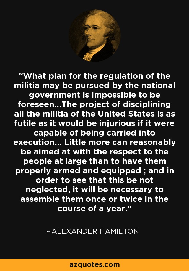 What plan for the regulation of the militia may be pursued by the national government is impossible to be foreseen...The project of disciplining all the militia of the United States is as futile as it would be injurious if it were capable of being carried into execution... Little more can reasonably be aimed at with the respect to the people at large than to have them properly armed and equipped ; and in order to see that this be not neglected, it will be necessary to assemble them once or twice in the course of a year. - Alexander Hamilton