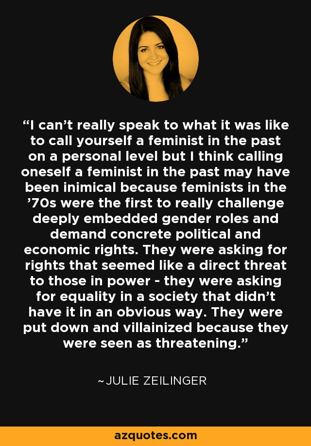 I can't really speak to what it was like to call yourself a feminist in the past on a personal level but I think calling oneself a feminist in the past may have been inimical because feminists in the '70s were the first to really challenge deeply embedded gender roles and demand concrete political and economic rights. They were asking for rights that seemed like a direct threat to those in power - they were asking for equality in a society that didn't have it in an obvious way. They were put down and villainized because they were seen as threatening. - Julie Zeilinger