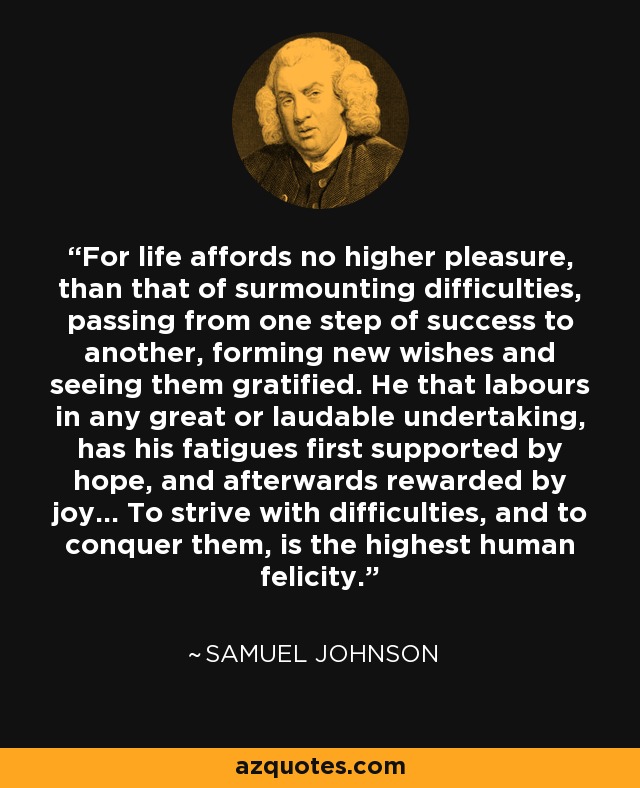 For life affords no higher pleasure, than that of surmounting difficulties, passing from one step of success to another, forming new wishes and seeing them gratified. He that labours in any great or laudable undertaking, has his fatigues first supported by hope, and afterwards rewarded by joy... To strive with difficulties, and to conquer them, is the highest human felicity. - Samuel Johnson