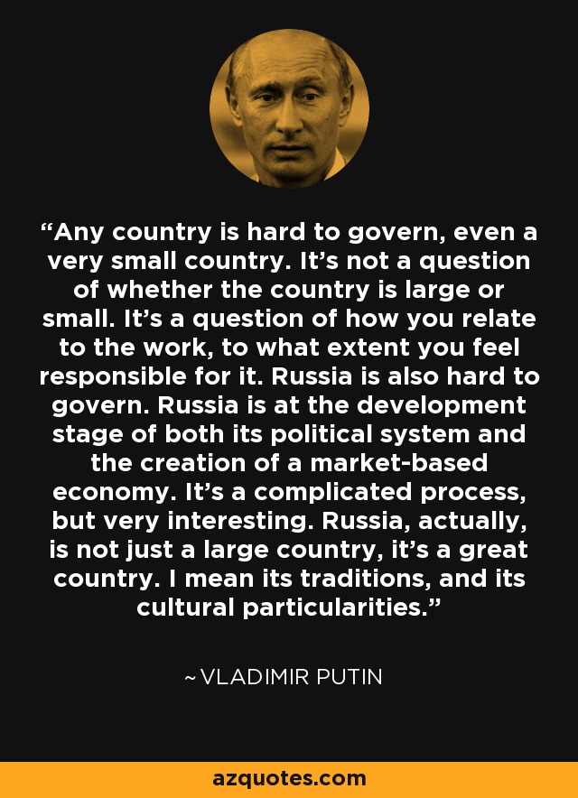 Any country is hard to govern, even a very small country. It's not a question of whether the country is large or small. It's a question of how you relate to the work, to what extent you feel responsible for it. Russia is also hard to govern. Russia is at the development stage of both its political system and the creation of a market-based economy. It's a complicated process, but very interesting. Russia, actually, is not just a large country, it's a great country. I mean its traditions, and its cultural particularities. - Vladimir Putin