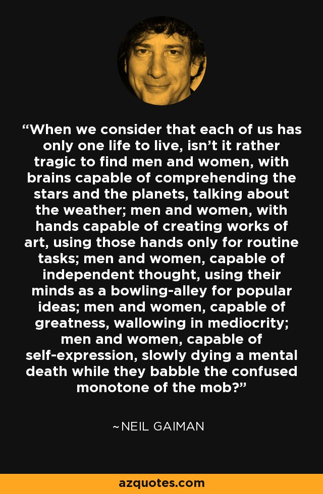 When we consider that each of us has only one life to live, isn’t it rather tragic to find men and women, with brains capable of comprehending the stars and the planets, talking about the weather; men and women, with hands capable of creating works of art, using those hands only for routine tasks; men and women, capable of independent thought, using their minds as a bowling-alley for popular ideas; men and women, capable of greatness, wallowing in mediocrity; men and women, capable of self-expression, slowly dying a mental death while they babble the confused monotone of the mob? - Neil Gaiman