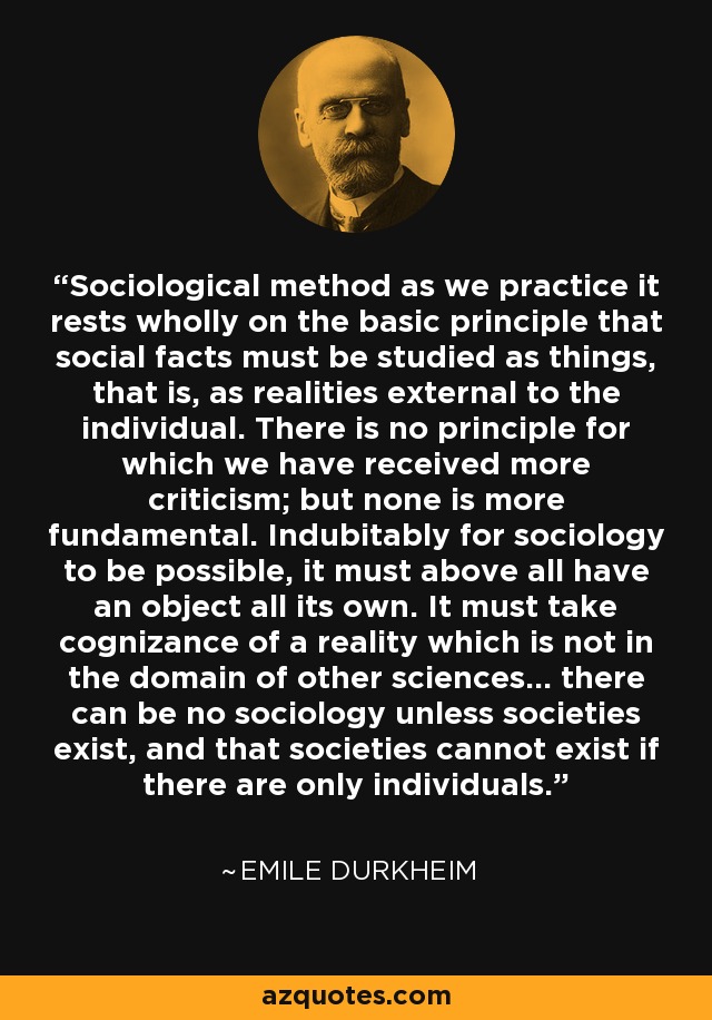 Sociological method as we practice it rests wholly on the basic principle that social facts must be studied as things, that is, as realities external to the individual. There is no principle for which we have received more criticism; but none is more fundamental. Indubitably for sociology to be possible, it must above all have an object all its own. It must take cognizance of a reality which is not in the domain of other sciences... there can be no sociology unless societies exist, and that societies cannot exist if there are only individuals. - Emile Durkheim Sociological method as we practice it rests wholly on the basic principle that social facts must be studied as things, that is, as realities external to the individual. There is no principle for which we have received more criticism; but none is more fundamental. Indubitably for sociology to be possible, it must above all have an object all its own. It must take cognizance of a reality which is not in the domain of other sciences... there can be no sociology unless societies exist, and that societies cannot exist if there are only individuals. - Emile Durkheim
