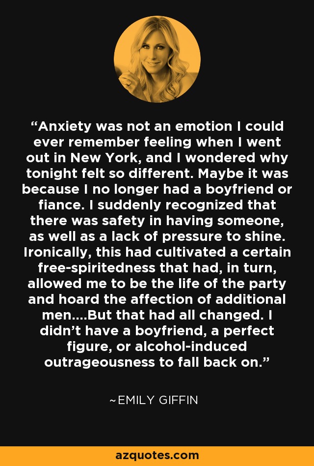 Anxiety was not an emotion I could ever remember feeling when I went out in New York, and I wondered why tonight felt so different. Maybe it was because I no longer had a boyfriend or fiance. I suddenly recognized that there was safety in having someone, as well as a lack of pressure to shine. Ironically, this had cultivated a certain free-spiritedness that had, in turn, allowed me to be the life of the party and hoard the affection of additional men....But that had all changed. I didn't have a boyfriend, a perfect figure, or alcohol-induced outrageousness to fall back on. - Emily Giffin