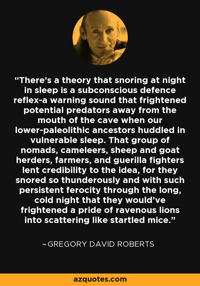 There's a theory that snoring at night in sleep is a subconscious defence reflex-a warning sound that frightened potential predators away from the mouth of the cave when our lower-paleolithic ancestors huddled in vulnerable sleep. That group of nomads, cameleers, sheep and goat herders, farmers, and guerilla fighters lent credibility to the idea, for they snored so thunderously and with such persistent ferocity through the long, cold night that they would've frightened a pride of ravenous lions into scattering like startled mice. - Gregory David Roberts