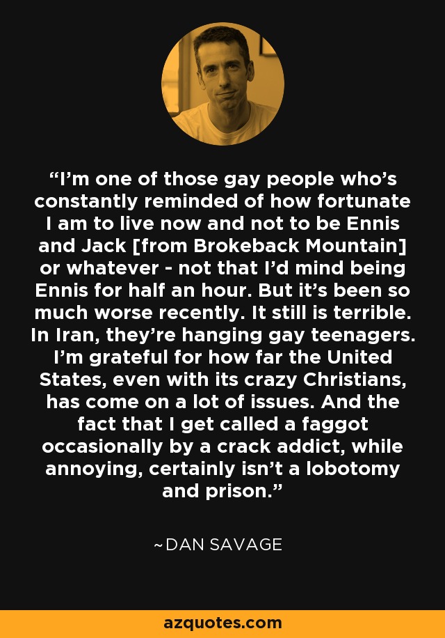 I'm one of those gay people who's constantly reminded of how fortunate I am to live now and not to be Ennis and Jack [from Brokeback Mountain] or whatever - not that I'd mind being Ennis for half an hour. But it's been so much worse recently. It still is terrible. In Iran, they're hanging gay teenagers. I'm grateful for how far the United States, even with its crazy Christians, has come on a lot of issues. And the fact that I get called a faggot occasionally by a crack addict, while annoying, certainly isn't a lobotomy and prison. - Dan Savage