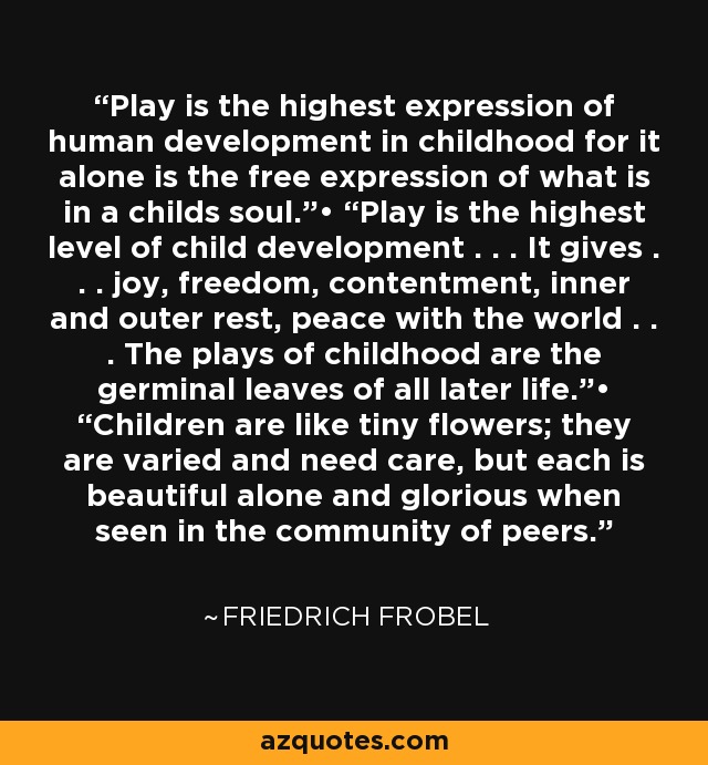 Play is the highest expression of human development in childhood for it alone is the free expression of what is in a childs soul.”• “Play is the highest level of child development . . . It gives . . . joy, freedom, contentment, inner and outer rest, peace with the world . . . The plays of childhood are the germinal leaves of all later life.”• “Children are like tiny flowers; they are varied and need care, but each is beautiful alone and glorious when seen in the community of peers. - Friedrich Frobel