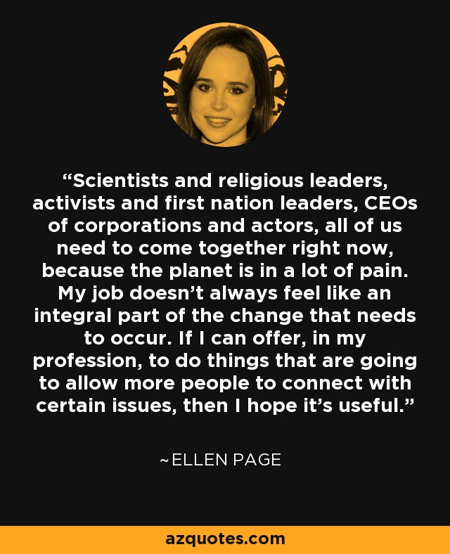 Scientists and religious leaders, activists and first nation leaders, CEOs of corporations and actors, all of us need to come together right now, because the planet is in a lot of pain. My job doesn’t always feel like an integral part of the change that needs to occur. If I can offer, in my profession, to do things that are going to allow more people to connect with certain issues, then I hope it’s useful. - Ellen Page