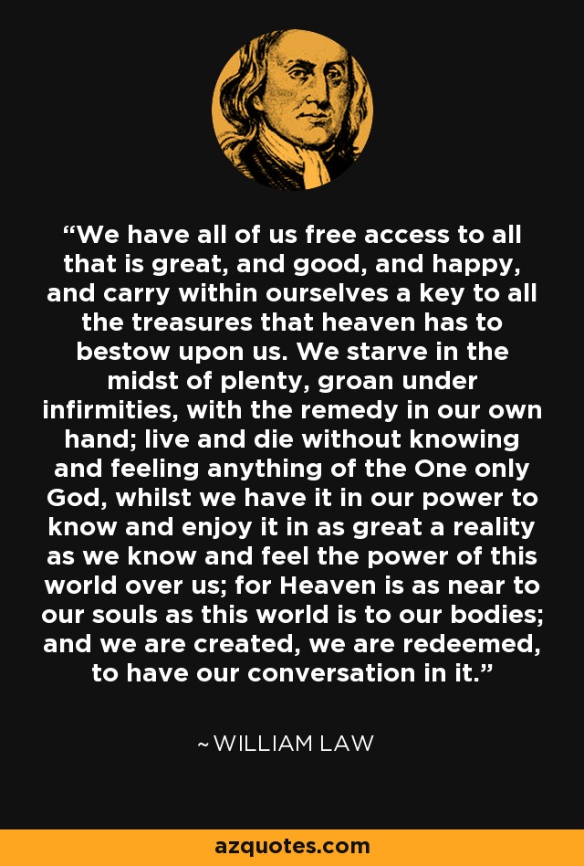 We have all of us free access to all that is great, and good, and happy, and carry within ourselves a key to all the treasures that heaven has to bestow upon us. We starve in the midst of plenty, groan under infirmities, with the remedy in our own hand; live and die without knowing and feeling anything of the One only God, whilst we have it in our power to know and enjoy it in as great a reality as we know and feel the power of this world over us; for Heaven is as near to our souls as this world is to our bodies; and we are created, we are redeemed, to have our conversation in it. - William Law