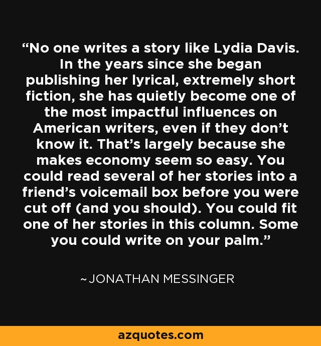 No one writes a story like Lydia Davis. In the years since she began publishing her lyrical, extremely short fiction, she has quietly become one of the most impactful influences on American writers, even if they don't know it. That's largely because she makes economy seem so easy. You could read several of her stories into a friend's voicemail box before you were cut off (and you should). You could fit one of her stories in this column. Some you could write on your palm. - Jonathan Messinger