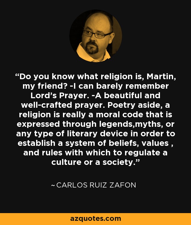 Do you know what religion is, Martin, my friend? -I can barely remember Lord's Prayer. -A beautiful and well-crafted prayer. Poetry aside, a religion is really a moral code that is expressed through legends,myths, or any type of literary device in order to establish a system of beliefs, values , and rules with which to regulate a culture or a society. - Carlos Ruiz Zafon